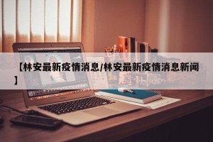 【林安最新疫情消息/林安最新疫情消息新闻】