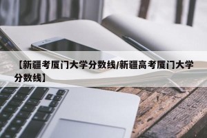 【新疆考厦门大学分数线/新疆高考厦门大学分数线】