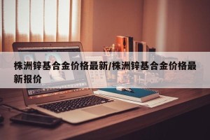 株洲锌基合金价格最新/株洲锌基合金价格最新报价