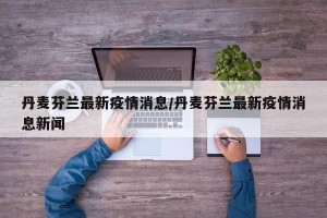 丹麦芬兰最新疫情消息/丹麦芬兰最新疫情消息新闻