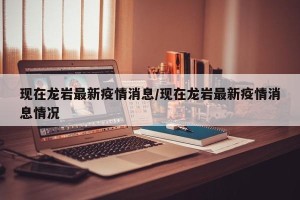 现在龙岩最新疫情消息/现在龙岩最新疫情消息情况
