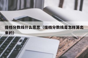 提档分数线什么意思（提档分数线是怎样算出来的）