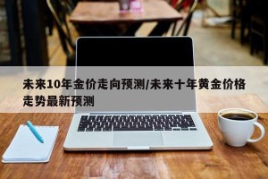 未来10年金价走向预测/未来十年黄金价格走势最新预测