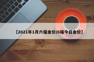 【2021年1月六福金价/6福今日金价】