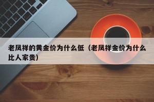 老凤祥的黄金价为什么低（老凤祥金价为什么比人家贵）