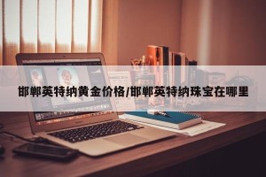 邯郸英特纳黄金价格/邯郸英特纳珠宝在哪里
