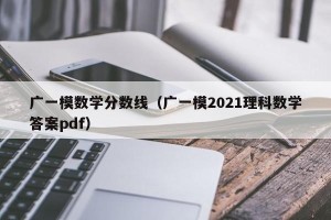 广一模数学分数线（广一模2021理科数学答案pdf）