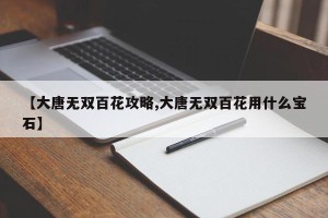 【大唐无双百花攻略,大唐无双百花用什么宝石】
