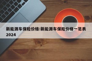 新能源车保险价格:新能源车保险价格一览表2024