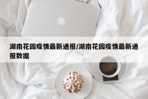 湖南花园疫情最新通报/湖南花园疫情最新通报数据