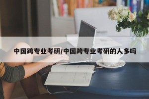 中国跨专业考研/中国跨专业考研的人多吗