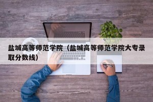 盐城高等师范学院（盐城高等师范学院大专录取分数线）