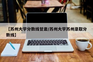 【苏州大学分数线甘肃/苏州大学苏州录取分数线】