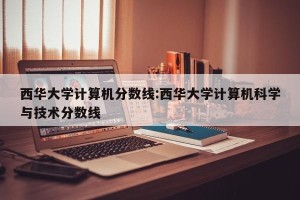 西华大学计算机分数线:西华大学计算机科学与技术分数线