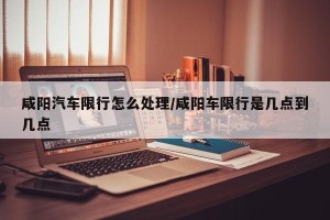 咸阳汽车限行怎么处理/咸阳车限行是几点到几点