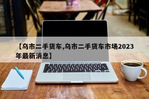 【乌市二手货车,乌市二手货车市场2023年最新消息】