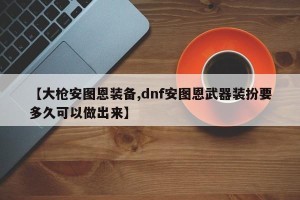 【大枪安图恩装备,dnf安图恩武器装扮要多久可以做出来】