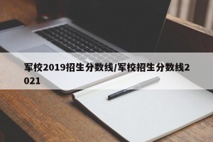 军校2019招生分数线/军校招生分数线2021