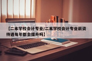 【二本学校会计专业/二本学校会计专业薪资待遇每年都会提升吗】