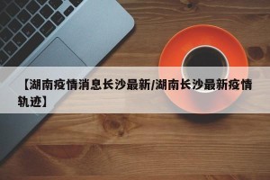 【湖南疫情消息长沙最新/湖南长沙最新疫情轨迹】