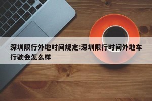 深圳限行外地时间规定:深圳限行时间外地车行驶会怎么样
