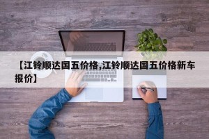 【江铃顺达国五价格,江铃顺达国五价格新车报价】