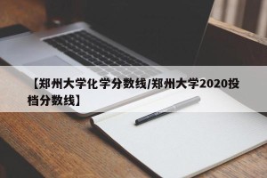 【郑州大学化学分数线/郑州大学2020投档分数线】