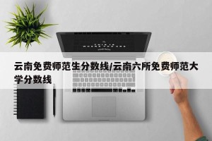 云南免费师范生分数线/云南六所免费师范大学分数线