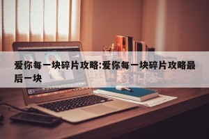 爱你每一块碎片攻略:爱你每一块碎片攻略最后一块