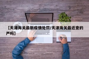 【天津海关最新疫情处罚/天津海关最近查的严吗】