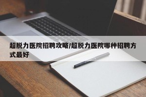 超脱力医院招聘攻略/超脱力医院哪种招聘方式最好