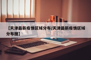 【天津最新疫情区域分布/天津最新疫情区域分布图】