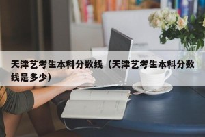 天津艺考生本科分数线（天津艺考生本科分数线是多少）