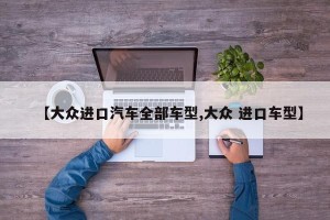 【大众进口汽车全部车型,大众 进口车型】