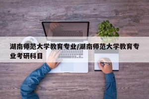 湖南师范大学教育专业/湖南师范大学教育专业考研科目