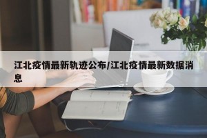 江北疫情最新轨迹公布/江北疫情最新数据消息