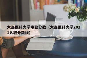 大连医科大学专业分数（大连医科大学2021入取分数线）
