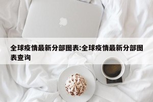 全球疫情最新分部图表:全球疫情最新分部图表查询