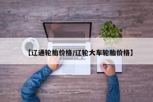 【辽通轮胎价格/辽轮大车轮胎价格】