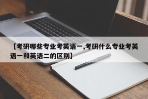 【考研哪些专业考英语一,考研什么专业考英语一和英语二的区别】