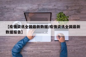 【疫情资讯全国最新数据/疫情资讯全国最新数据报告】