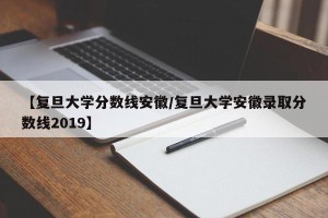 【复旦大学分数线安徽/复旦大学安徽录取分数线2019】