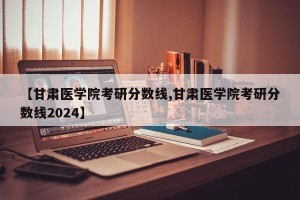 【甘肃医学院考研分数线,甘肃医学院考研分数线2024】