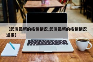【武清最新的疫情情况,武清最新的疫情情况通报】