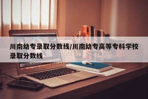川南幼专录取分数线/川南幼专高等专科学校录取分数线