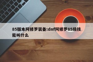85版本阿修罗装备:dnf阿修罗85级技能叫什么