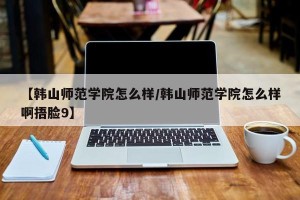 【韩山师范学院怎么样/韩山师范学院怎么样啊捂脸9】