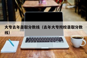 大专去年录取分数线（去年大专院校录取分数线）
