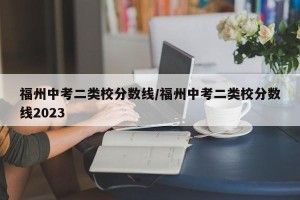 福州中考二类校分数线/福州中考二类校分数线2023