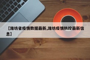 【潍坊省疫情数据最新,潍坊疫情防控最新信息】
